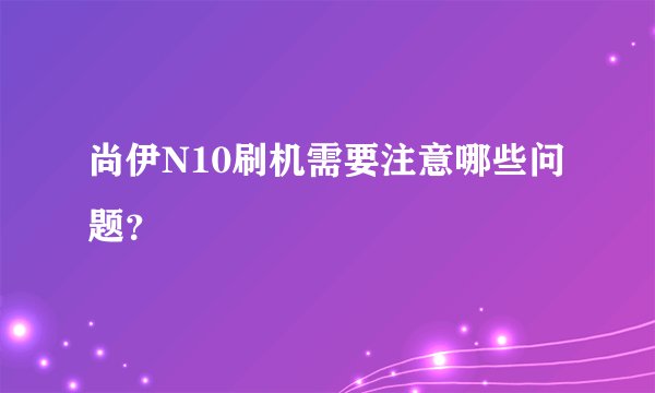 尚伊N10刷机需要注意哪些问题？