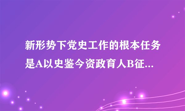 新形势下党史工作的根本任务是A以史鉴今资政育人B征集编撰以史鉴今C征集编撰资政育人D学习研究宣传教育