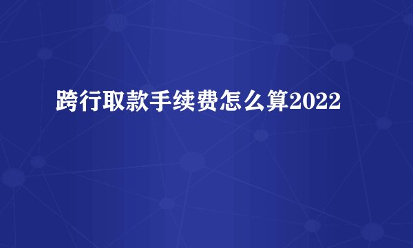 跨行取款手续费怎么算2022