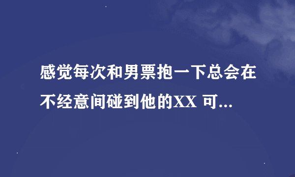 感觉每次和男票抱一下总会在不经意间碰到他的XX 可能已经感觉到了 但事后想应该是吧，是不是我太敏感