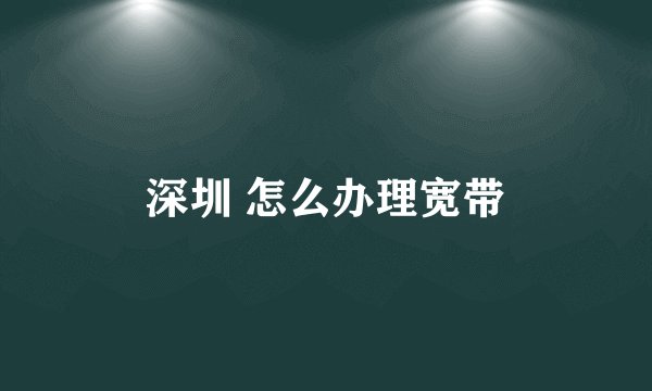 深圳 怎么办理宽带