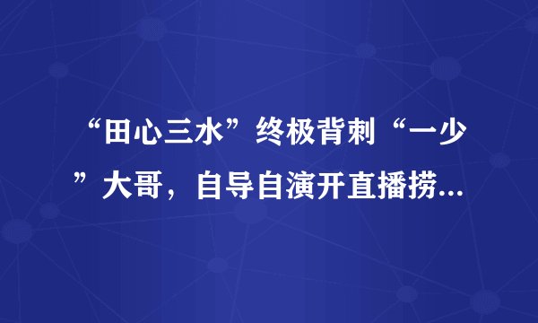 “田心三水”终极背刺“一少”大哥，自导自演开直播捞金，约炮诈骗人品堪忧！