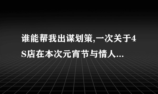 谁能帮我出谋划策,一次关于4S店在本次元宵节与情人节同一天的活动策划方案如题谢谢了