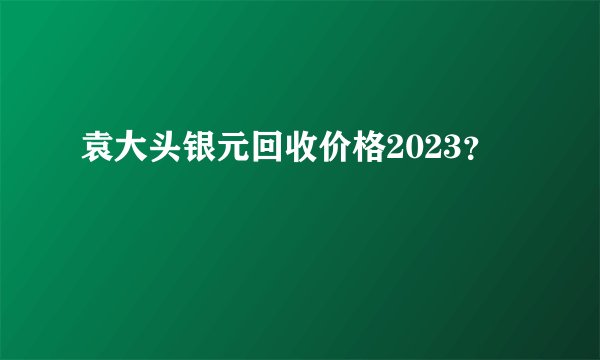 袁大头银元回收价格2023？
