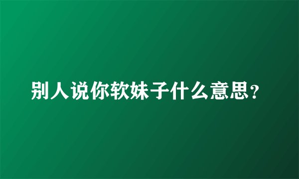 别人说你软妹子什么意思？