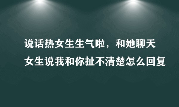 说话热女生生气啦，和她聊天女生说我和你扯不清楚怎么回复