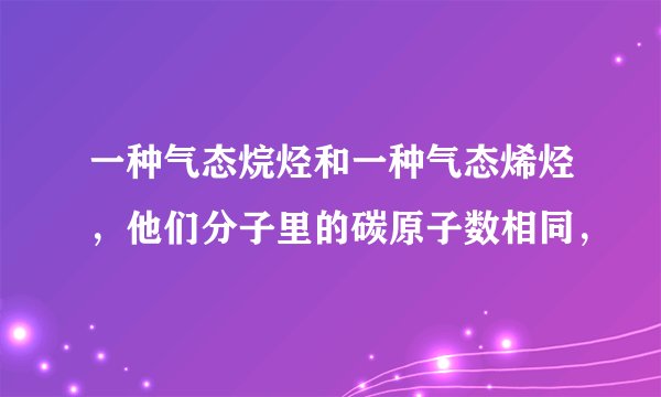一种气态烷烃和一种气态烯烃，他们分子里的碳原子数相同，