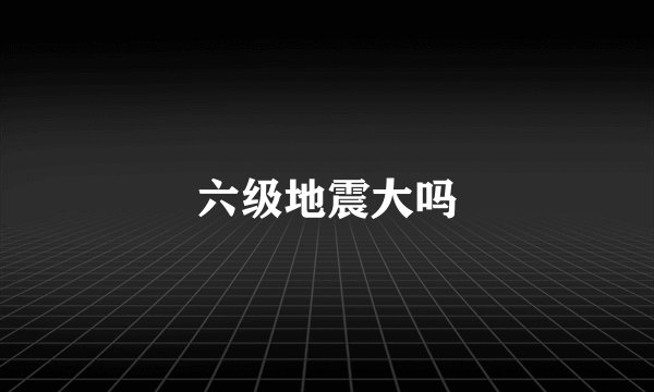 六级地震大吗