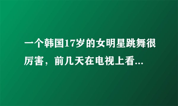 一个韩国17岁的女明星跳舞很厉害，前几天在电视上看到，忘了名字。有人知道吗？