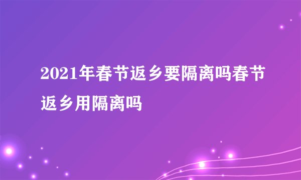 2021年春节返乡要隔离吗春节返乡用隔离吗