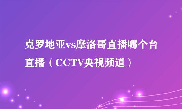 克罗地亚vs摩洛哥直播哪个台直播（CCTV央视频道）