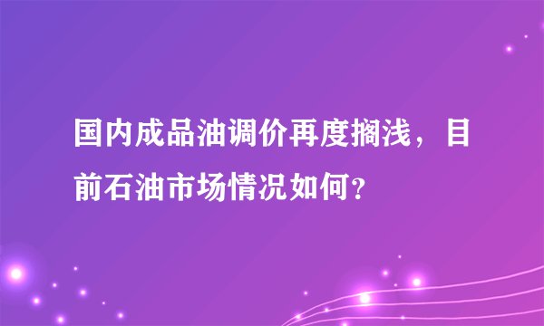 国内成品油调价再度搁浅，目前石油市场情况如何？