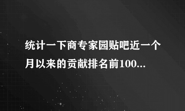 统计一下商专家园贴吧近一个月以来的贡献排名前100 谢谢了