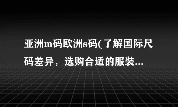 亚洲m码欧洲s码(了解国际尺码差异，选购合适的服装尺码指南)