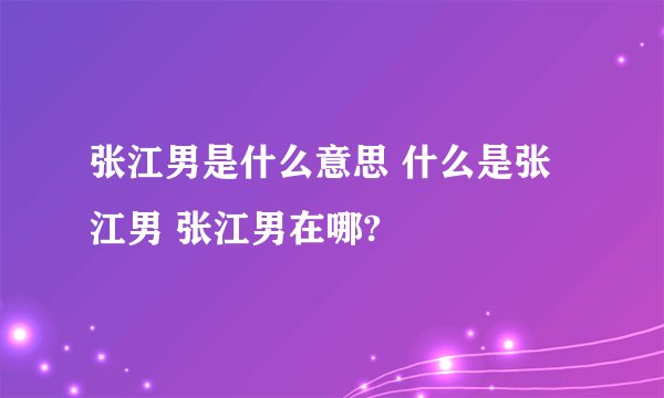 张江男是什么意思 什么是张江男 张江男在哪?