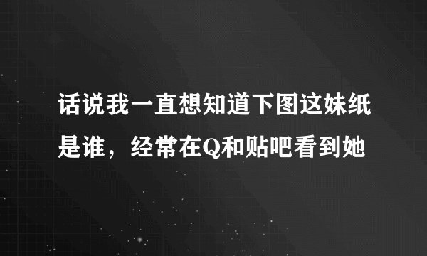 话说我一直想知道下图这妹纸是谁，经常在Q和贴吧看到她