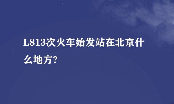 L813次火车始发站在北京什么地方?
