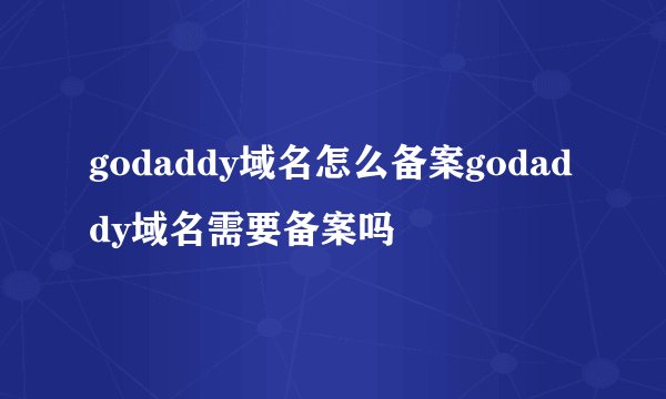godaddy域名怎么备案godaddy域名需要备案吗