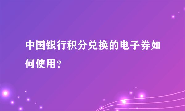 中国银行积分兑换的电子券如何使用？