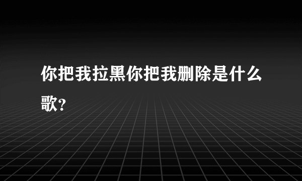 你把我拉黑你把我删除是什么歌？