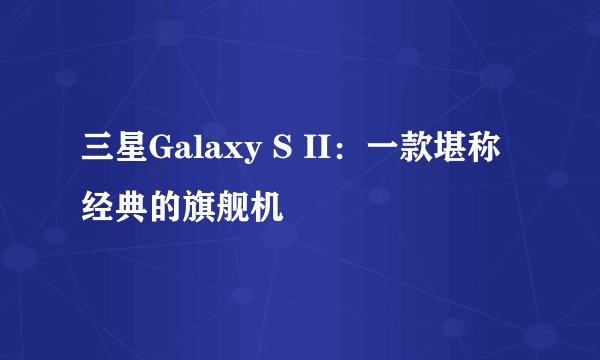 三星Galaxy S II：一款堪称经典的旗舰机