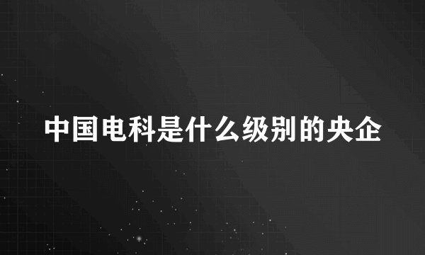 中国电科是什么级别的央企