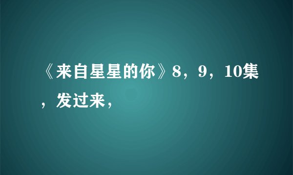 《来自星星的你》8，9，10集，发过来，