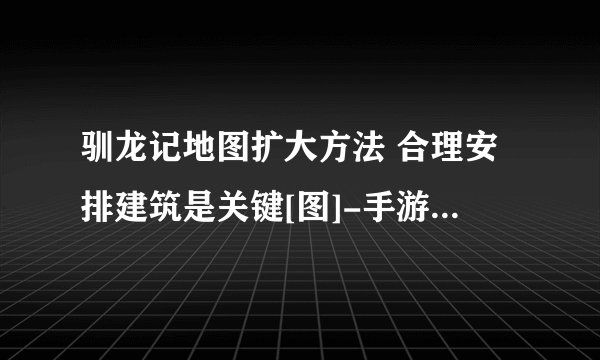 驯龙记地图扩大方法 合理安排建筑是关键[图]-手游攻略-游戏鸟手游网