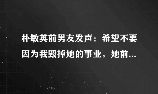 朴敏英前男友发声：希望不要因为我毁掉她的事业，她前男友是做什么的？