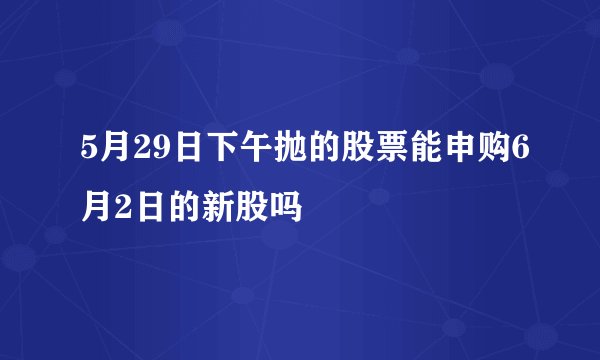 5月29日下午抛的股票能申购6月2日的新股吗