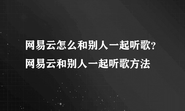 网易云怎么和别人一起听歌？网易云和别人一起听歌方法