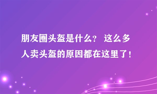 朋友圈头盔是什么？ 这么多人卖头盔的原因都在这里了！