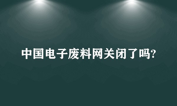 中国电子废料网关闭了吗?
