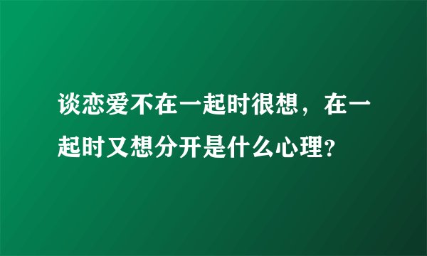 谈恋爱不在一起时很想，在一起时又想分开是什么心理？