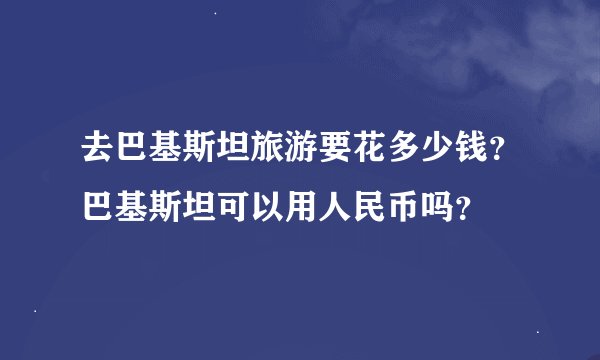 去巴基斯坦旅游要花多少钱？巴基斯坦可以用人民币吗？
