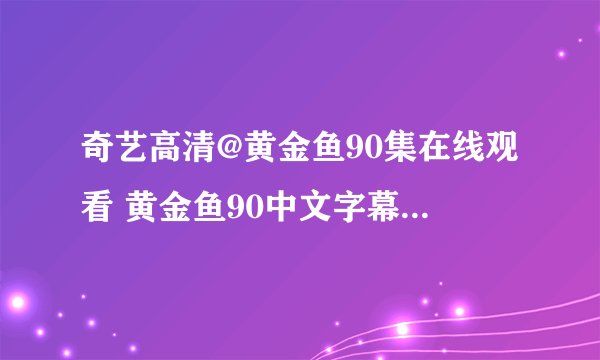 奇艺高清@黄金鱼90集在线观看 黄金鱼90中文字幕DVD版在线观看 黄金鱼90中字下载 黄金鱼90全集播放