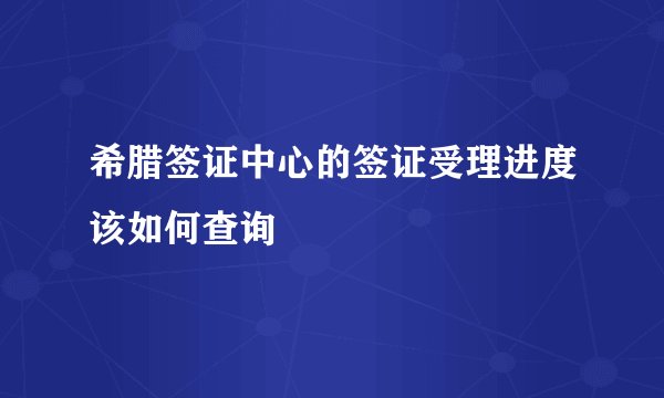 希腊签证中心的签证受理进度该如何查询