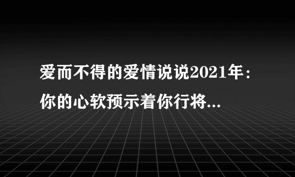 爱而不得的爱情说说2021年：你的心软预示着你行将重蹈覆辙
