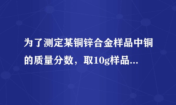 为了测定某铜锌合金样品中铜的质量分数，取10g样品于烧杯中，再向其中加入稀硫酸