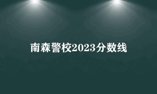 南森警校2023分数线