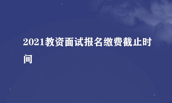 2021教资面试报名缴费截止时间