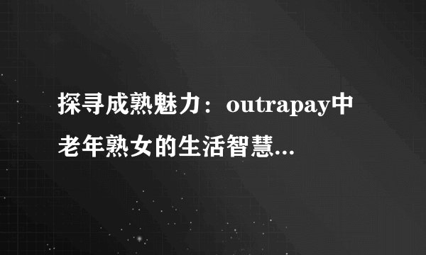 探寻成熟魅力：outrapay中老年熟女的生活智慧与优雅风采
