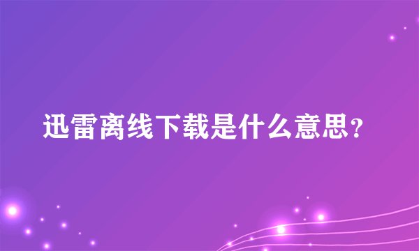迅雷离线下载是什么意思？