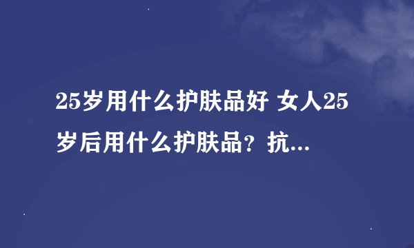 25岁用什么护肤品好 女人25岁后用什么护肤品？抗皱紧肤延缓衰老护肤品排行榜10强