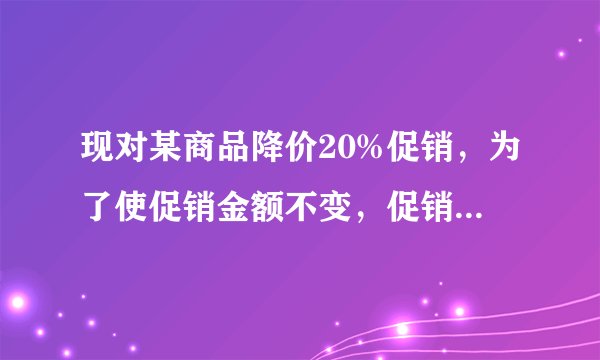 现对某商品降价20%促销，为了使促销金额不变，促销量要比按原价促销时增加百分之几？（用方程解）
