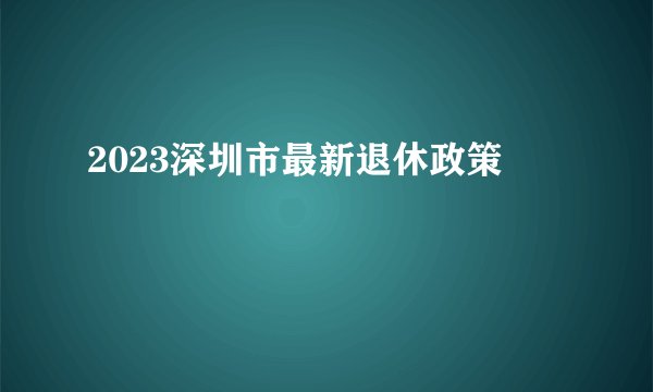 2023深圳市最新退休政策