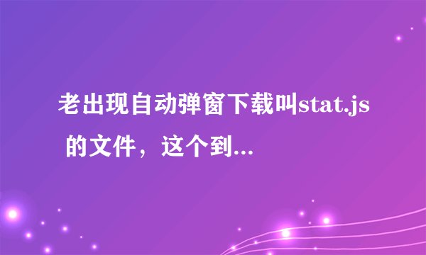 老出现自动弹窗下载叫stat.js 的文件，这个到底是什么？怎么破？是不是中毒了？