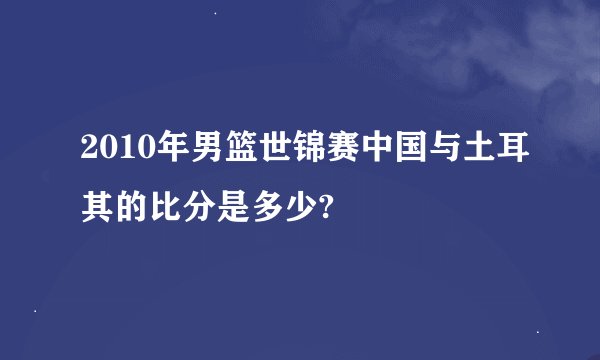 2010年男篮世锦赛中国与土耳其的比分是多少?