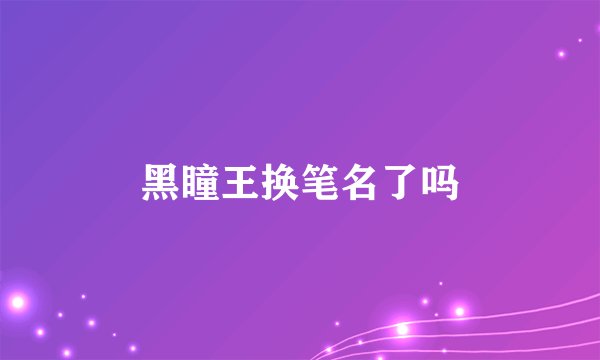 黑瞳王换笔名了吗