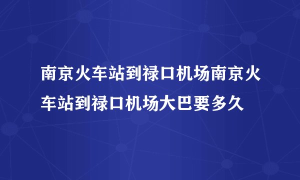 南京火车站到禄口机场南京火车站到禄口机场大巴要多久